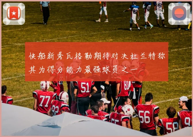 快船新秀瓦格勒期待对决杜兰特称其为得分能力最强球员之一