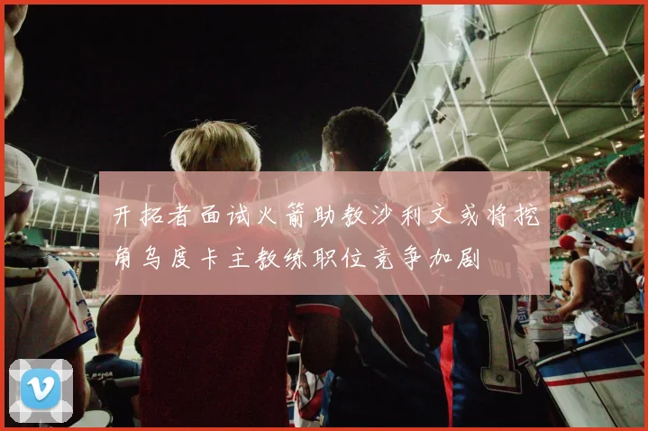 开拓者面试火箭助教沙利文或将挖角乌度卡主教练职位竞争加剧