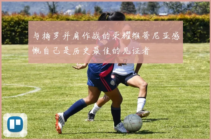 与梅罗并肩作战的荣耀维蒂尼亚感慨自己是历史最佳的见证者