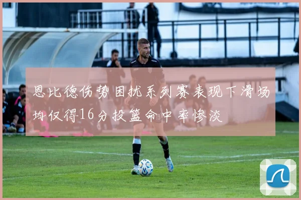 恩比德伤势困扰系列赛表现下滑场均仅得16分投篮命中率惨淡
