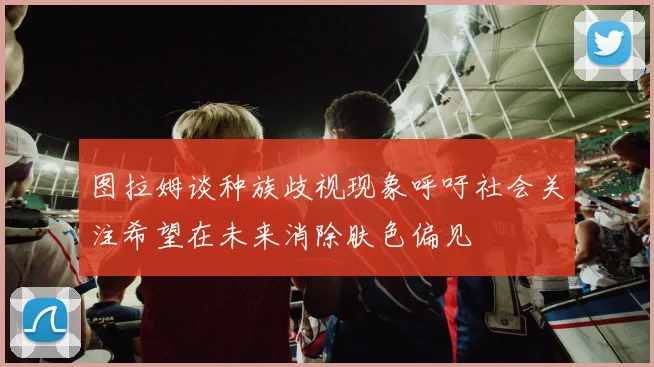 图拉姆谈种族歧视现象呼吁社会关注希望在未来消除肤色偏见