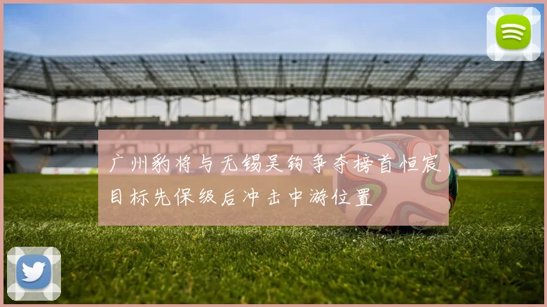 广州豹将与无锡吴钩争夺榜首恒宸目标先保级后冲击中游位置