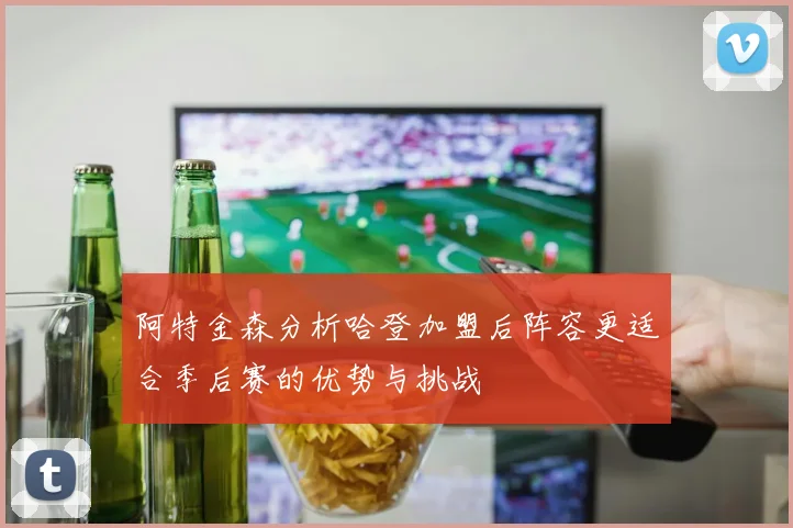 阿特金森分析哈登加盟后阵容更适合季后赛的优势与挑战