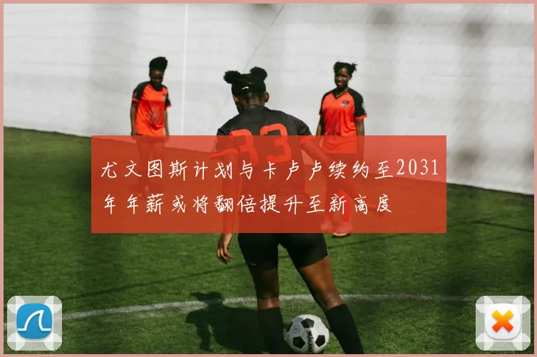 尤文图斯计划与卡卢卢续约至2031年年薪或将翻倍提升至新高度
