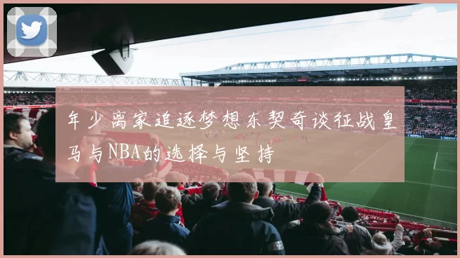年少离家追逐梦想东契奇谈征战皇马与NBA的选择与坚持