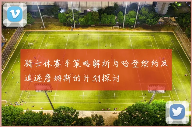 骑士休赛季策略解析与哈登续约及追逐詹姆斯的计划探讨