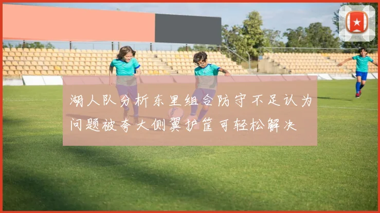 湖人队分析东里组合防守不足认为问题被夸大侧翼护筐可轻松解决