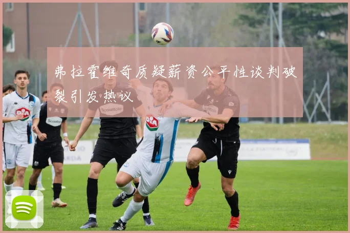 弗拉霍维奇质疑薪资公平性谈判破裂引发热议