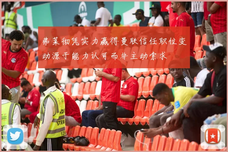 弗莱彻凭实力赢得曼联信任职位变动源于能力认可而非主动索求