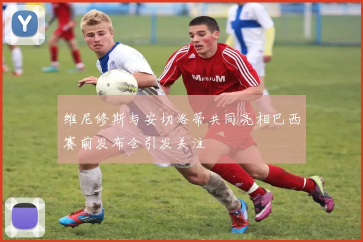 维尼修斯与安切洛蒂共同亮相巴西赛前发布会引发关注