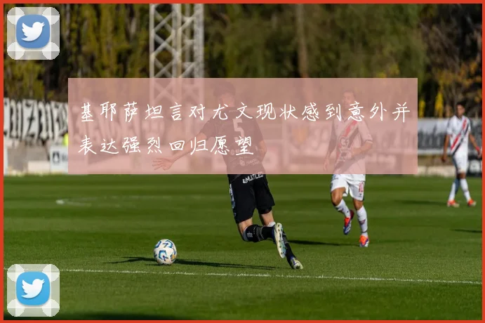 基耶萨坦言对尤文现状感到意外并表达强烈回归愿望