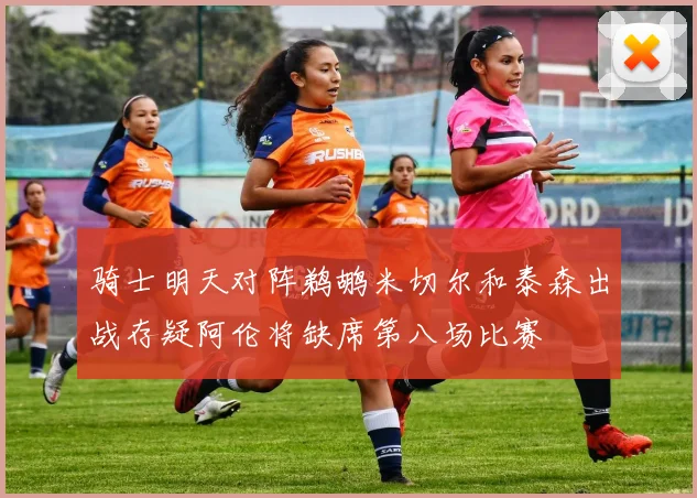 骑士明天对阵鹈鹕米切尔和泰森出战存疑阿伦将缺席第八场比赛