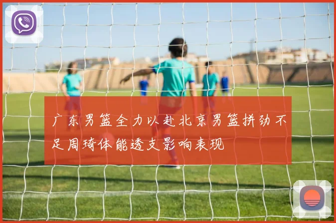 广东男篮全力以赴北京男篮拼劲不足周琦体能透支影响表现
