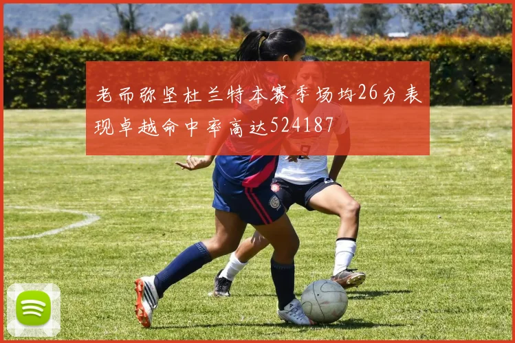 老而弥坚杜兰特本赛季场均26分表现卓越命中率高达524187